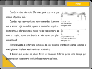 Semprequepossível,ospilaresdevemsercolocadosdeformaquesecriembalançoquepossam
aliviarovãocentra,conduzindoaosmenoresesforços.
Quando os vãos são muito diferentes, pode ocorrer o que
mostra a figura ao lado.
Quando a viga é carregada, seu maior vão tende a fazer com
que o menor seja submetido apenas a momentos negativos.
Desta forma, o pilar extremo de menor vão da viga comporta-se
com a tração, como um tirante e não como um pilar
convencional.
Em tal situação, é preferível a eliminação do pilar extremo, criando um balanço, tornando a
execução mais simples e a estrutura mais econômica;
4- Sempre que possível, os pilares devem ser colocados de forma que se criem balanço que
possam aliviar o vão centra, conduzindo aos menores esforços.
Parte I
 