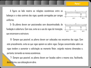 Atravésdoprojetoestruturalessasforçassãoimpedidasdeatingirumaconcentraçãodestrutivae
sãomantidasemcontrole.
A figura ao lado mostra as relações econômicas entre os
balanços e o vãos centrais das vigas; quando carregadas por cargas
uniforme.
5- Os pilares devem ser posicionados sem descontinuidade, da
fundação à cobertura. Com isso, evita-se o uso de vigas de transição,
que encarecem a estrutura;
Parte I
6- Sempre que possível, os pilares devem ser colocados nos encontros das vigas. Com
este procedimento, evita-se que vigas apoiem-se sobre vigas. Cargas concentradas sobre as
vigas tendem a aumentar a solicitação ao momento fletor, exigindo maiores dimensões e,
portanto, tornando-as menos econômicas.
7- Sempre que possível, os pilares devem ser locados sobre o mesmo eixo, facilitando,
desta forma, sua colocação em obra.
 