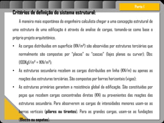 Atravésdoprojetoestruturalessasforçassãoimpedidasdeatingirumaconcentraçãodestrutivae
sãomantidasemcontrole.
Critérios de definição do sistema estrutural:
A maneira mais espontânea do engenheiro calculista chegar a uma concepção estrutural de
uma estrutura de uma edificação é através da analise de cargas, tomando-se como base o
próprio projeto arquitetônico.
• As cargas distribuídas em superfície (KN/m²) são absorvidas por estruturas terciárias que
normalmente são compostas por “placas” ou “cascas” (lajes planas ou curvar); Obs:
(100Kgf/m² = 1KN/m²);
• As estruturas secundaria recebem as cargas distribuídas em linha (KN/m) ou apenas as
reações das estruturas terciárias. São compostas por barras horizontais (vigas);
• As estruturas primárias garantem a resistência global da edificação. São constituídas por
peças que recebem cargas concentradas diretas (KN) ou provenientes das reações das
estruturas secundária. Para absorverem as cargas de intensidades menores usam-se as
barras verticais (pilares ou tirantes). Para as grandes cargas, usam-se as fundações
(Blocos ou sapatas).
Parte I
 