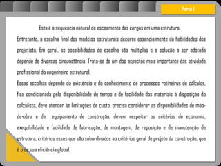 Atravésdoprojetoestruturalessasforçassãoimpedidasdeatingirumaconcentraçãodestrutivae
sãomantidasemcontrole.
Esta é a sequencia natural de escoamento das cargas em uma estrutura.
Entretanto, a escolha final dos modelos estruturais decorre essencialmente da habilidades dos
projetista. Em geral, as possibilidades de escolha são múltiplas e a solução a ser adotada
depende de diversas circunstância. Trata-se de um dos aspectos mais importante das atividade
profissional do engenheiro estrutural.
Essas escolhas depende da existência e do conhecimento de processos rotineiros de cálculos,
fica condicionada pela disponibilidade de tempo e de facilidade dos materiais á disposição do
calculista, deve atender ás limitações de custo, precisa considerar as disponibilidades de mão-
de-obra e de equipamento de construção, devem respeitar os critérios de economia,
exequibilidade e facilidade de fabricação, de montagem, de reposição e de manutenção de
estrutura, critérios esses que são subordinados ao critérios geral de projeto da construção, que
é o de sua eficiência global.
Parte I
 
