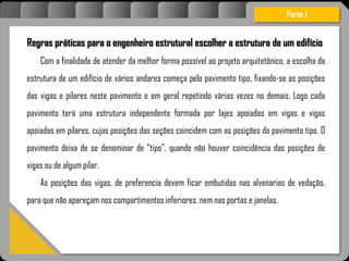 Atravésdoprojetoestruturalessasforçassãoimpedidasdeatingirumaconcentraçãodestrutivae
sãomantidasemcontrole.
Regras práticas para o engenheiro estrutural escolher a estrutura de um edifício
Com a finalidade de atender da melhor forma possível ao projeto arquitetônico, a escolha da
estrutura de um edifício de vários andares começa pelo pavimento tipo, fixando-se as posições
das vigas e pilares neste pavimento e em geral repetindo várias vezes no demais. Logo cada
pavimento terá uma estrutura independente formada por lajes apoiadas em vigas e vigas
apoiadas em pilares, cujas posições das seções coincidem com as posições do pavimento tipo. O
pavimento deixa de se denominar de “tipo”, quando não houver coincidência das posições de
vigas ou de algum pilar.
As posições das vigas, de preferencia devem ficar embutidas nas alvenarias de vedação,
para que não apareçam nos compartimentos inferiores, nem nas portas e janelas.
Parte I
 