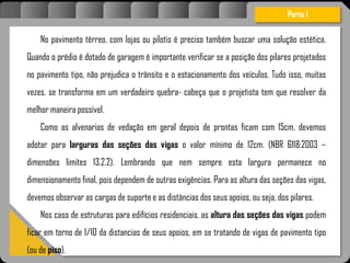 Atravésdoprojetoestruturalessasforçassãoimpedidasdeatingirumaconcentraçãodestrutivae
sãomantidasemcontrole.
No pavimento térreo, com lojas ou pilotis é preciso também buscar uma solução estética.
Quando o prédio é dotado de garagem é importante verificar se a posição dos pilares projetados
no pavimento tipo, não prejudica o trânsito e o estacionamento dos veículos. Tudo isso, muitas
vezes, se transforma em um verdadeiro quebra- cabeça que o projetista tem que resolver da
melhor maneira possível.
Como as alvenarias de vedação em geral depois de prontas ficam com 15cm, devemos
adotar para larguras das seções das vigas o valor mínimo de 12cm. (NBR 6118:2003 –
dimensões limites 13.2.2). Lembrando que nem sempre esta largura permanece no
dimensionamento final, pois dependem de outras exigências. Para as altura das seções das vigas,
devemos observar as cargas de suporte e as distâncias dos seus apoios, ou seja, dos pilares.
Nos caso de estruturas para edifícios residenciais, as altura das seções das vigas podem
ficar em torno de 1/10 da distancias de seus apoios, em se tratando de vigas de pavimento tipo
(ou de piso).
Parte I
 