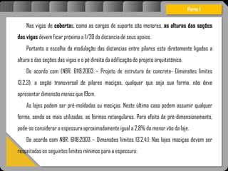 Atravésdoprojetoestruturalessasforçassãoimpedidasdeatingirumaconcentraçãodestrutivae
sãomantidasemcontrole.
Nas vigas de cobertas, como as cargas de suporte são menores, as alturas das seções
das vigas devem ficar próxima a 1/20 da distancia de seus apoios.
Portanto a escolha da modulação das distancias entre pilares esta diretamente ligadas a
altura s das seções das vigas e o pé direito da edificação do projeto arquitetônico.
De acordo com (NBR. 6118:2003 – Projeto de estrutura de concreto- Dimensões limites
13.2.3), a seção transversal de pilares maciços, qualquer que seja sua forma, não deve
apresentar dimensão menos que 19cm.
As lajes podem ser pré-moldadas ou maciças. Neste último caso podem assumir qualquer
forma, sendo as mais utilizadas, as formas retangulares. Para efeito de pré-dimensionamento,
pode-se considerar a espessura aproximadamente igual a 2,8% do menor vão da laje.
De acordo com NBR. 6118:2003 – Dimensões limites 13.2.4.1: Nas lajes maciças devem ser
respeitadas os seguintes limites mínimos para a espessura:
Parte I
 