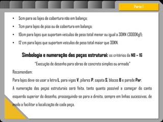 Atravésdoprojetoestruturalessasforçassãoimpedidasdeatingirumaconcentraçãodestrutivae
sãomantidasemcontrole.
• 5cm para as lajes de cobertura não em balanço;
• 7cm para lajes de piso ou de cobertura em balanço;
• 10cm para lajes que suportam veículos de peso total menor ou igual a 30KN (3000Kgf);
• 12 cm para lajes que suportem veículos de peso total maior que 30KN.
Simbologia e numeração das peças estruturai: os critérios da NB – 16
“Execução de desenho para obras de concreto simples ou armado”
Recomendam:
Para lajes deve-se usar a letra L, para vigas V, pilares P, sapata S, blocos B e parede Par.
A numeração das peças estruturais será feita, tanto quanto possível a começar do canto
esquerdo superior do desenho, prosseguindo-se para a direita, sempre em linhas sucessivas, de
modo a facilitar a localização de cada peça.
Parte I
 