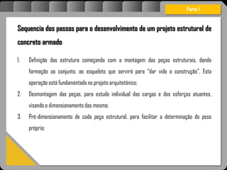 Atravésdoprojetoestruturalessasforçassãoimpedidasdeatingirumaconcentraçãodestrutivae
sãomantidasemcontrole.
Sequencia dos passos para o desenvolvimento de um projeto estrutural de
concreto armado
1. Definição das estrutura começando com a montagem das peças estruturais, dando
formação ao conjunto, ao esqueleto que servirá para “dar vida a construção”. Esta
operação está fundamentada no projeto arquitetônico;
2. Desmontagem das peças, para estudo individual das cargas e dos esforços atuantes,
visando o dimensionamento das mesma;
3. Pré-dimensionamento de cada peça estrutural, para facilitar a determinação do peso
próprio;
Parte I
 