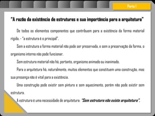 “A razão da existência de estruturas e sua importância para a arquitetura”
De todos os elementos componentes que contribuem para a existência da forma material
rígida, - “a estrutura é o principal”.
Sem a estrutura a forma material não pode ser preservada, e sem a preservação da forma, o
organismo interno não pode funcionar.
Sem estrutura material não há, portanto, organismo animado ou inanimado.
Para a arquitetura há, naturalmente, muitos elementos que constituem uma construção, mas
sua presença não é vital para a existência.
Uma construção pode existir sem pintura e sem aquecimento, porém não pode existir sem
estrutura.
A estrutura é uma necessidade de arquitetura: “Sem estrutura não existe arquitetura”.
Parte I
 