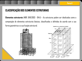 Atravésdoprojetoestruturalessasforçassãoimpedidasdeatingirumaconcentraçãodestrutivae
sãomantidasemcontrole.
CLASSIFICAÇÃO DOS ELEMENTOS ESTRUTURAIS
Elementos estruturais (NBR. 6118:2003 - §14.1) – As estruturas podem ser idealizadas como a
composição de elementos estruturais básicos, classificados e definidos de acordo com a sua
forma geométrica e a sua função estrutural.
Parte II
 