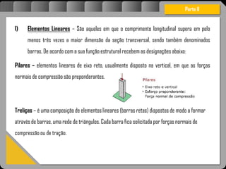 Atravésdoprojetoestruturalessasforçassãoimpedidasdeatingirumaconcentraçãodestrutivae
sãomantidasemcontrole.
I) Elementos Lineares – São aqueles em que o comprimento longitudinal supera em pelo
menos três vezes a maior dimensão da seção transversal, sendo também denominados
barras. De acordo com a sua função estrutural recebem as designações abaixo:
Pilares – elementos lineares de eixo reto, usualmente disposto na vertical, em que as forças
normais de compressão são preponderantes.
Treliças – é uma composição de elementos lineares (barras retas) dispostos de modo a formar
através de barras, uma rede de triângulos. Cada barra fica solicitada por forças normais de
compressão ou de tração.
Parte II
 