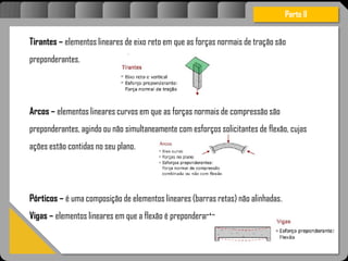 Atravésdoprojetoestruturalessasforçassãoimpedidasdeatingirumaconcentraçãodestrutivae
sãomantidasemcontrole.
Parte II
Tirantes – elementos lineares de eixo reto em que as forças normais de tração são
preponderantes.
Arcos – elementos lineares curvos em que as forças normais de compressão são
preponderantes, agindo ou não simultaneamente com esforços solicitantes de flexão, cujas
ações estão contidas no seu plano.
Pórticos – é uma composição de elementos lineares (barras retas) não alinhadas.
Vigas – elementos lineares em que a flexão é preponderante.
 