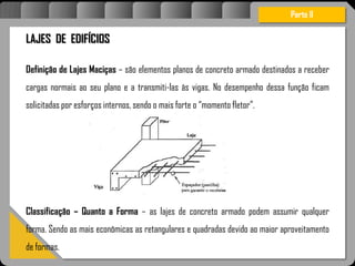 Atravésdoprojetoestruturalessasforçassãoimpedidasdeatingirumaconcentraçãodestrutivae
sãomantidasemcontrole.
Parte II
LAJES DE EDIFÍCIOS
Definição de Lajes Maciças – são elementos planos de concreto armado destinados a receber
cargas normais ao seu plano e a transmiti-las às vigas. No desempenho dessa função ficam
solicitadas por esforços internos, sendo o mais forte o “momento fletor”.
Classificação – Quanto a Forma – as lajes de concreto armado podem assumir qualquer
forma. Sendo as mais econômicas as retangulares e quadradas devido ao maior aproveitamento
de formas.
 