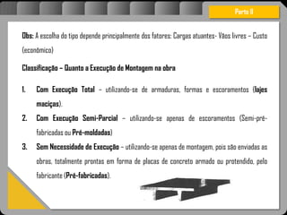 Atravésdoprojetoestruturalessasforçassãoimpedidasdeatingirumaconcentraçãodestrutivae
sãomantidasemcontrole.
Obs: A escolha do tipo depende principalmente dos fatores: Cargas atuantes- Vãos livres – Custo
(econômico)
Classificação – Quanto a Execução de Montagem na obra
1. Com Execução Total – utilizando-se de armaduras, formas e escoramentos (lajes
maciças).
2. Com Execução Semi-Parcial – utilizando-se apenas de escoramentos (Semi-pré-
fabricadas ou Pré-moldadas)
3. Sem Necessidade de Execução – utilizando-se apenas de montagem, pois são enviadas as
obras, totalmente prontas em forma de placas de concreto armado ou protendido, pelo
fabricante (Pré-fabricadas).
Parte II
 