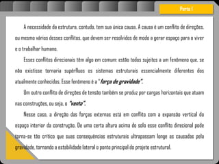 A necessidade da estrutura, contudo, tem sua única causa. A causa é um conflito de direções,
ou mesmo vários desses conflitos, que devem ser resolvidos de modo a gerar espaço para o viver
e o trabalhar humano.
Esses conflitos direcionais têm algo em comum: estão todos sujeitos a um fenômeno que, se
não existisse tornaria supérfluos os sistemas estruturais essencialmente diferentes dos
atualmente conhecidos. Esse fenômeno é a “força de gravidade”.
Um outro conflito de direções de tensão também se produz por cargas horizontais que atuam
nas construções, ou seja, o “vento”.
Nesse caso, a direção das forças externas está em conflito com a expansão vertical do
espaço interior da construção. De uma certa altura acima do solo esse conflito direcional pode
torna-se tão crítico que suas consequências estruturais ultrapassam longe as causadas pela
gravidade, tornando a estabilidade lateral o ponto principal do projeto estrutural.
Parte I
 