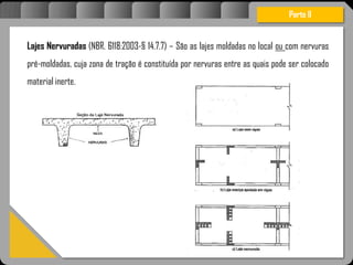 Atravésdoprojetoestruturalessasforçassãoimpedidasdeatingirumaconcentraçãodestrutivae
sãomantidasemcontrole.
Lajes Nervuradas (NBR. 6118:2003-§ 14.7.7) – São as lajes moldadas no local ou com nervuras
pré-moldadas, cuja zona de tração é constituída por nervuras entre as quais pode ser colocado
material inerte.
Parte II
 