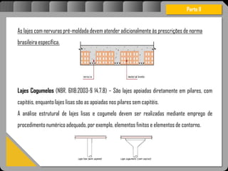 Atravésdoprojetoestruturalessasforçassãoimpedidasdeatingirumaconcentraçãodestrutivae
sãomantidasemcontrole.
As lajes com nervuras pré-moldada devem atender adicionalmente às prescrições de norma
brasileira específica.
Lajes Cogumelos (NBR. 6118:2003-§ 14.7.8) – São lajes apoiadas diretamente em pilares, com
capitéis, enquanto lajes lisas são as apoiadas nos pilares sem capitéis.
A análise estrutural de lajes lisas e cogumelo devem ser realizadas mediante emprego de
procedimento numérico adequado, por exemplo, elementos finitos e elementos de contorno.
Parte II
 