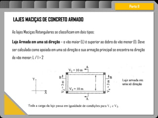Atravésdoprojetoestruturalessasforçassãoimpedidasdeatingirumaconcentraçãodestrutivae
sãomantidasemcontrole.
LAJES MACIÇAS DE CONCRETO ARMADO
As lajes Maciças Retangulares se classificam em dois tipos:
Laje Armada em uma só direção – o vão maior (L) é superior ao dobro do vão menor (l). Deve
ser calculada como apoiada em uma só direção e sua armação principal se encontra na direção
do vão menor: L / l > 2
Parte II
 