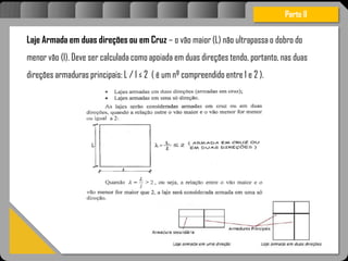 Atravésdoprojetoestruturalessasforçassãoimpedidasdeatingirumaconcentraçãodestrutivae
sãomantidasemcontrole.
Laje Armada em duas direções ou em Cruz – o vão maior (L) não ultrapassa o dobro do
menor vão (l). Deve ser calculada como apoiada em duas direções tendo, portanto, nas duas
direções armaduras principais: L / l ≤ 2 ( é um nº compreendido entre 1 e 2 ).
Parte II
 