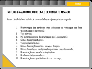 ;
1.Determinaçãodasarmaduraslongitudinais
2.Detalhamentodasarmaduras;
3.Determinaçãodospavimentosdeconcreto
ROTEIRO PARA O CALCULO DE LAJES DE CONCRETO ARMADO
Para o cálculo de lajes isoladas, é recomendado que seja respeitado o seguinte:
Parte II
1. Determinação das condições mais adequadas de vinculação das lajes
(discretização do pavimento);
2. Vãos efetivos;
3. Pré-dimensionamento das alturas das lajes (espessura h);
4. Cálculo das cargas atuantes;
5. Verificação das flechas;
6. Cálculo das reações das lajes nas vigas de apoio;
7. Cálculo dos esforços nas lajes retangulares de concreto armado
8. Determinação das armaduras longitudinais
9. Detalhamento das armaduras;
10. Determinação dos quantitativos de concreto e aço.
 