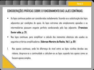 Atravésdoprojetoestruturalessasforçassãoimpedidasdeatingirumaconcentraçãodestrutivae
sãomantidasemcontrole.
CONSIDERAÇÕES PRÁTICAS SOBRE O FUNCIONAMENTO DAS LAJES CONTÍNUAS:
 As lajes contínuas podem ser consideradas isoladamente, fazendo-se a substituição das lajes
adjacentes por condições de apoio. As lajes extremas são simplesmente apoiadas e as
intermediárias possuem engaste perfeito condicionado pela laje adjacente. (Francisco
Xavier adão, p. 21).
 Nas lajes contínuas, para simplificar o calculo dos momentos elásticos são usados os
seguintes critérios simplificadores: (Aderson Moreira da Rocha, Vol. I, p. 81):
1. Nos apoios contínuos, onde há diferença de nível entre as lajes vizinhas devidas aos
rebaixo, despreza-se a continuidade e calculam-se as lajes supondo tais apoios como se
fossem apoios simples.
Parte II
 