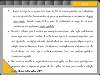 Atravésdoprojetoestruturalessasforçassãoimpedidasdeatingirumaconcentraçãodestrutivae
sãomantidasemcontrole.
2. Quando ao longo de um apoio existir menos de 2/3 de seu comprimento com continuidade
entre as lajes vizinhas de mesmo nível, despreza-se a continuidade e considera-se tal apoio
como simples. Quando houver 2/3 ou mais de continuidade ao longo de um apoio,
considera-se este apoio como engaste perfeito.
 O critério utilizado para discretizar um pavimento é considerar cada região contida entre
quatro vigas como sendo uma laje. A borda de uma laje será considerada engastada caso
uma laje vizinha com rigidez suficiente (dependendo de seu vão ou espessura) para impedir a
rotação nesse borda comum. Quando isto não ocorre, ou simplesmente a laje em estudo não
faz vizinhança com outra laje, a borda é considerada livre (sem qualquer apoio) ou
simplesmente apoiada.
 No caso de se considerar engastado deve ser empregado com bom senso, pois lajes com
pequenos vãos ou espessuras podem não ter rigidez suficiente para impedir a rotação
vizinha. (Roberto Carvalho, p.312)
Parte II
 