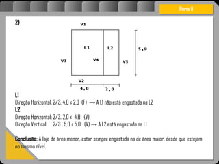 Atravésdoprojetoestruturalessasforçassãoimpedidasdeatingirumaconcentraçãodestrutivae
sãomantidasemcontrole.
Parte II
2)
L1
Direção Horizontal: 2/3. 4,0 ≤ 2,0 (F) → A L1 não está engastada na L2
L2
Direção Horizontal: 2/3. 2,0 ≤ 4,0 (V)
Direção Vertical: 2/3 . 5,0 ≤ 5,0 (V) → A L2 está engastada na L1
Conclusão: A laje de área menor, estar sempre engastada na de área maior, desde que estejam
no mesmo nível.
 