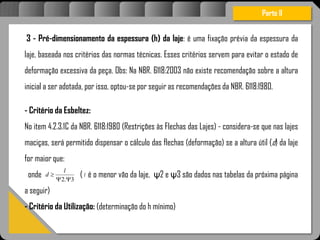 Atravésdoprojetoestruturalessasforçassãoimpedidasdeatingirumaconcentraçãodestrutivae
sãomantidasemcontrole.
3 - Pré-dimensionamento da espessura (h) da laje: é uma fixação prévia da espessura da
laje, baseada nos critérios das normas técnicas. Esses critérios servem para evitar o estado de
deformação excessiva da peça. Obs: Na NBR. 6118:2003 não existe recomendação sobre a altura
inicial a ser adotada, por isso, optou-se por seguir as recomendações da NBR. 6118:1980.
- Critério da Esbeltez:
No item 4.2.3.1C da NBR. 6118:1980 (Restrições às Flechas das Lajes) - considera-se que nas lajes
maciças, será permitido dispensar o cálculo das flechas (deformação) se a altura útil (d) da laje
for maior que:
onde ( é o menor vão da laje, ψ2 e ψ3 são dados nas tabelas da próxima página
a seguir)
- Critério da Utilização: (determinação do h mínimo)
Parte II
3.2 

l
d l
 