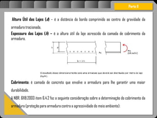 Atravésdoprojetoestruturalessasforçassãoimpedidasdeatingirumaconcentraçãodestrutivae
sãomantidasemcontrole.
Altura Útil das Lajes (d) – é a distância do bordo comprimido ao centro de gravidade da
armadura tracionada.
Espessura das Lajes (h) – é a altura útil da laje acrescido da camada de cobrimento da
armadura.
Cobrimento: é camada de concreto que envolve a armadura para lhe garantir uma maior
durabilidade.
A NBR. 6118:2003 item 6.4.2 faz a seguinte consideração sobre a determinação do cobrimento da
armadura (proteção para armadura contra a agressividade do meio ambiente):
Parte II
 
