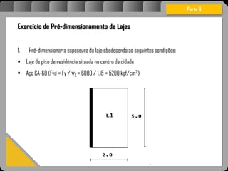Atravésdoprojetoestruturalessasforçassãoimpedidasdeatingirumaconcentraçãodestrutivae
sãomantidasemcontrole.
Parte II
Exercício de Pré-dimensionamento de Lajes
1. Pré-dimensionar a espessura da laje obedecendo as seguintes condições:
 Laje de piso de residência situada no centro da cidade
 Aço CA-60 (Fyd = Fy / γS = 6000 / 1.15 = 5200 kgf/cm2 )
 