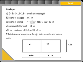 Atravésdoprojetoestruturalessasforçassãoimpedidasdeatingirumaconcentraçãodestrutivae
sãomantidasemcontrole.
Parte II
Resolução:
a) = 5 / 2 = 2,5 > 2,0 → armada em uma direção
b) Critério da utilização → h ≥ 7 cm
c) Critério da esbeltez → = 200 / 1.2 x 20 = 8,3 cm
d) Agressividade II (urbana) → 2,5 cm
e) h = d + cobrimento = 8,3 + 2,5 = 10,8 ≈ 11 cm
2. Pré-dimensionar as espessuras das lajes abaixo e considerar os mesmos
dados:
 
