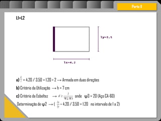 Atravésdoprojetoestruturalessasforçassãoimpedidasdeatingirumaconcentraçãodestrutivae
sãomantidasemcontrole.
Parte II
L1=L2
a) = 4.20 / 3.50 = 1.20 < 2 → Armada em duas direções
b) Critério da Utilização → h = 7 cm
c) Critério da Esbeltez → onde ψ3 = 20 (Aço CA-60)
Determinação de ψ2 → ( 4.20 / 3.50 = 1.20 no intervalo de 1 a 2)
 