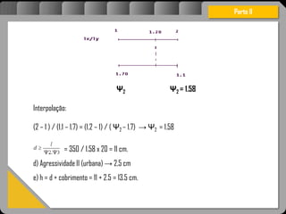 Atravésdoprojetoestruturalessasforçassãoimpedidasdeatingirumaconcentraçãodestrutivae
sãomantidasemcontrole.
Parte II
Ψ2 Ψ2 = 1.58
Interpolação:
(2 – 1 ) / (1.1 – 1.7) = (1.2 – 1) / ( Ψ2 – 1.7) → Ψ2 = 1.58
= 350 / 1.58 x 20 = 11 cm.
d) Agressividade II (urbana) → 2,5 cm
e) h = d + cobrimento = 11 + 2.5 = 13.5 cm.
 