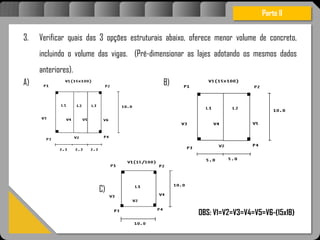 Atravésdoprojetoestruturalessasforçassãoimpedidasdeatingirumaconcentraçãodestrutivae
sãomantidasemcontrole.
Parte II
3. Verificar quais das 3 opções estruturais abaixo, oferece menor volume de concreto,
incluindo o volume das vigas. (Pré-dimensionar as lajes adotando os mesmos dados
anteriores).
A) B)
C)
Imagem 23
OBS: V1=V2=V3=V4=V5=V6-(15x1B)
 