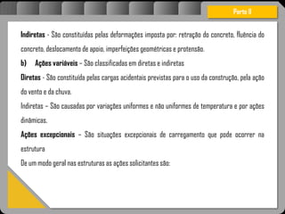 Atravésdoprojetoestruturalessasforçassãoimpedidasdeatingirumaconcentraçãodestrutivae
sãomantidasemcontrole.
Parte II
Indiretas - São constituídas pelas deformações imposta por: retração do concreto, fluência do
concreto, deslocamento de apoio, imperfeições geométricas e protensão.
b) Ações variáveis – São classificadas em diretas e indiretas
Diretas - São constituída pelas cargas acidentais previstas para o uso da construção, pela ação
do vento e da chuva.
Indiretas – São causadas por variações uniformes e não uniformes de temperatura e por ações
dinâmicas.
Ações excepcionais – São situações excepcionais de carregamento que pode ocorrer na
estrutura
De um modo geral nas estruturas as ações solicitantes são:
 