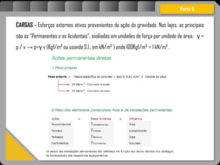 Atravésdoprojetoestruturalessasforçassãoimpedidasdeatingirumaconcentraçãodestrutivae
sãomantidasemcontrole.
Parte II
CARGAS - Esforços externos ativos provenientes da ação da gravidade. Nas lajes, as principais
são as “Permanentes e as Acidentais”, avaliadas em unidades de força por unidade de área: γ =
p / v → p=γ v (Kgf/m² ou usando S.I., em kN/m² ) onde 100Kgf/m² = 1 kN/m² .
 