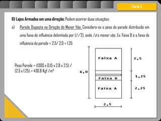 Atravésdoprojetoestruturalessasforçassãoimpedidasdeatingirumaconcentraçãodestrutivae
sãomantidasemcontrole.
Parte II
II) Lajes Armadas em uma direção: Podem ocorrer duas situações:
a) Parede Disposta na Direção do Menor Vão: Considera-se o peso da parede distribuído em
uma faixa de influência delimitado por (l / 2), onde l é o menor vão. Ex: Faixa B é a faixa de
influência da parede = 2,5/ 2,0 = 1,25
Peso Parede = (1300 x 0,15 x 2,8 x 2,5) /
(2,5 x 1,25) = 436,8 Kgf /m²
 
