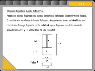 Atravésdoprojetoestruturalessasforçassãoimpedidasdeatingirumaconcentraçãodestrutivae
sãomantidasemcontrole.
Parte II
b) Parede Disposta na Direção do Maior Vão:
Nesse caso a carga da parede será suposta concentrada ao longo de seu comprimento de ação.
O cálculo é feito para faixas de 1 metro de largura. Nesse exemplo abaixo, na faixa B não tem
contribuição de carga de parede, porém na faixa A o peso da parede será determinado da
seguinte forma: P = γ v = 1300 x 0,15 x 2,8 x 1,0 = 546 Kgf.
Faixa A
 