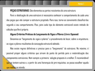 Atravésdoprojetoestruturalessasforçassãoimpedidasdeatingirumaconcentraçãodestrutivae
sãoalvenaria
PEÇAS ESTRUTURAIS: São elementos ou partes resistentes de uma estrutura.
Para a idealização de uma estrutura é necessário conhecer o comportamento de cada uma
das peças que vão compor a estrutura projetada. Para isso, torna-se conveniente classificá-las
segundo o seu comportamento. Pois, para cada tipo de elemento estrutural existe método de
cálculos que lhe é próprio.
Alguns Critérios Práticos de Lançamento de Vigas e Pilares (Livro Yopanan)
Denomina-se “lançamento de vigas e pilares” o procedimento de locar, sobre a arquitetura,
as vigas e pilares resultantes da concepção estrutural adotada.
Não existe regras definitivas e precisa para o “lançamento” da estrutura. No máximo, é
possível propor alguns critérios que sirvam de ponto de partida para a materialização dos
componentes estruturais. Nem sempre a primeira solução proposta é a melhor. É recomendável
que se tentem outras e, a partir de uma hierarquia de pré-requisitos, se possa escolher aquela
que melhor os atenda.
Parte I
 