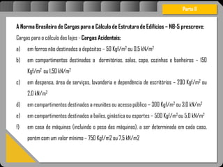 Atravésdoprojetoestruturalessasforçassãoimpedidasdeatingirumaconcentraçãodestrutivae
sãomantidasemcontrole.
Parte II
A Norma Brasileira de Cargas para o Cálculo de Estrutura de Edifícios – NB-5 prescreve:
Cargas para o cálculo das lajes - Cargas Acidentais:
a) em forros não destinados a depósitos – 50 Kgf/m2 ou 0,5 kN/m2
b) em compartimentos destinados a dormitórios, salas, copa, cozinhas e banheiros – 150
Kgf/m2 ou 1,50 kN/m2
c) em despensa, área de serviços, lavanderia e dependência de escritórios – 200 Kgf/m2 ou
2,0 kN/m2
d) em compartimentos destinados a reuniões ou acesso público – 300 Kgf/m2 ou 3,0 kN/m2
e) em compartimentos destinados a bailes, ginástica ou esportes – 500 Kgf/m2 ou 5,0 kN/m2
f) em casa de máquinas (incluindo o peso das máquinas), a ser determinada em cada caso,
porém com um valor mínimo – 750 Kgf/m2 ou 7,5 kN/m2
 
