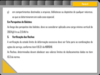 Atravésdoprojetoestruturalessasforçassãoimpedidasdeatingirumaconcentraçãodestrutivae
sãomantidasemcontrole.
Parte II
g) em compartimentos destinados a arquivos, bibliotecas ou depósitos de qualquer natureza,
as que se determinarem em cada caso especial.
Em Parapeitos de Balcões:
Ao longo dos parapeitos dos balcões, deve-se considerar aplicada uma carga mínima vertical de
200 Kgf/m ou 2,0 kN/m
5. Verificação das flechas
A verificação do estado limite de deformação excessiva deve ser feita para as combinações de
ações de serviço, conforme item 11.8.3.1 da NBR6118.
As flechas, determinadas devem obedecer aos valores limites de deslocamentos dados no item
13.3 da norma.
 