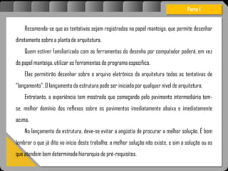 Atravésdoprojetoestruturalessasforçassãoimpedidasdeatingirumaconcentraçãodestrutivae
sãomantidasemcontrole.
Recomenda-se que as tentativas sejam registradas no papel manteiga, que permite desenhar
diretamente sobre a planta de arquitetura.
Quem estiver familiarizado com as ferramentas do desenho por computador poderá, em vez
do papel manteiga, utilizar as ferramentas do programa específico.
Elas permitirão desenhar sobre o arquivo eletrônico da arquitetura todas as tentativas de
“lançamento”. O lançamento da estrutura pode ser iniciado por qualquer nível de arquitetura.
Entretanto, a experiência tem mostrado que começando pelo pavimento intermediário tem-
se, melhor domínio dos reflexos sobre os pavimentos imediatamente abaixo e imediatamente
acima.
No lançamento da estrutura, deve-se evitar a angústia de procurar a melhor solução. É bom
lembrar o que já dito no início deste trabalho: a melhor solução não existe, e sim a solução ou as
que atendem bem determinada hierarquia de pré-requisitos.
Parte I
 