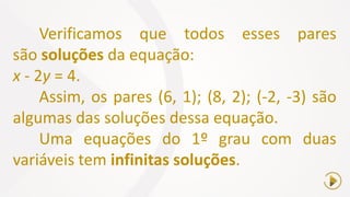 Verificamos que todos esses pares
são soluções da equação:
x - 2y = 4.
Assim, os pares (6, 1); (8, 2); (-2, -3) são
algumas das soluções dessa equação.
Uma equações do 1º grau com duas
variáveis tem infinitas soluções.
 