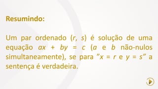 Resumindo:
Um par ordenado (r, s) é solução de uma
equação ax + by = c (a e b não-nulos
simultaneamente), se para ”x = r e y = s” a
sentença é verdadeira.
 