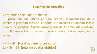 Sistemas de Equações
Considere o seguinte problema:
- Pipoca, em sua última partida, acertou x arremessos de 2
pontos e y arremessos de 3 pontos. Ele acertou 25 arremessos e
marcou 55 pontos. Quantos arremessos de 3 pontos ele acertou?
Podemos traduzir essa situação através de duas equações, a
saber:
x + y = 25 (total de arremessos certo)
2x + 3y = 55 (total de pontos obtidos)
 