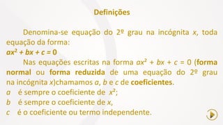 Definições
Denomina-se equação do 2º grau na incógnita x, toda
equação da forma:
ax2 + bx + c = 0
Nas equações escritas na forma ax² + bx + c = 0 (forma
normal ou forma reduzida de uma equação do 2º grau
na incógnita x)chamamos a, b e c de coeficientes.
a é sempre o coeficiente de x²;
b é sempre o coeficiente de x,
c é o coeficiente ou termo independente.
 
