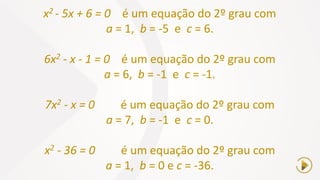 x2 - 5x + 6 = 0 é um equação do 2º grau com
a = 1, b = -5 e c = 6.
6x2 - x - 1 = 0 é um equação do 2º grau com
a = 6, b = -1 e c = -1.
7x2 - x = 0 é um equação do 2º grau com
a = 7, b = -1 e c = 0.
x2 - 36 = 0 é um equação do 2º grau com
a = 1, b = 0 e c = -36.
 