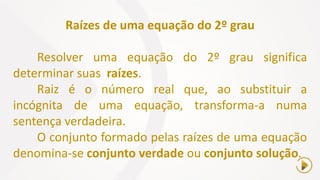Raízes de uma equação do 2º grau
Resolver uma equação do 2º grau significa
determinar suas raízes.
Raiz é o número real que, ao substituir a
incógnita de uma equação, transforma-a numa
sentença verdadeira.
O conjunto formado pelas raízes de uma equação
denomina-se conjunto verdade ou conjunto solução.
 