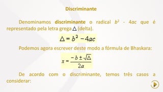 Discriminante
Denominamos discriminante o radical b2 - 4ac que é
representado pela letra grega (delta).
Podemos agora escrever deste modo a fórmula de Bhaskara:
De acordo com o discriminante, temos três casos a
considerar:
 