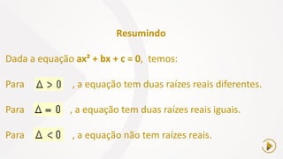 Resumindo
Dada a equação ax² + bx + c = 0, temos:
Para , a equação tem duas raízes reais diferentes.
Para , a equação tem duas raízes reais iguais.
Para , a equação não tem raízes reais.
 