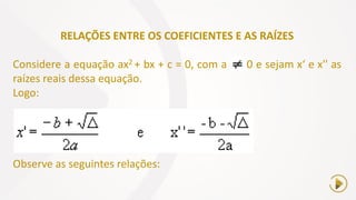 RELAÇÕES ENTRE OS COEFICIENTES E AS RAÍZES
Considere a equação ax2 + bx + c = 0, com a 0 e sejam x‘ e x'' as
raízes reais dessa equação.
Logo:
Observe as seguintes relações:
 