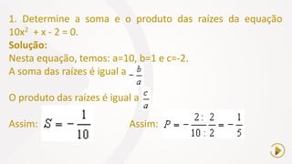 1. Determine a soma e o produto das raízes da equação
10x2 + x - 2 = 0.
Solução:
Nesta equação, temos: a=10, b=1 e c=-2.
A soma das raízes é igual a
O produto das raízes é igual a
Assim: Assim:
 