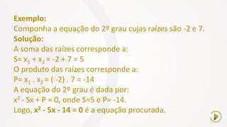 Exemplo:
Componha a equação do 2º grau cujas raízes são -2 e 7.
Solução:
A soma das raízes corresponde a:
S= x1 + x2 = -2 + 7 = 5
O produto das raízes corresponde a:
P= x1 . x2 = ( -2) . 7 = -14
A equação do 2º grau é dada por:
x2 - Sx + P = 0, onde S=5 e P= -14.
Logo, x2 - 5x - 14 = 0 é a equação procurada.
 